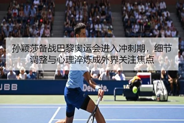孙颖莎备战巴黎奥运会进入冲刺期，细节调整与心理淬炼成外界关注焦点